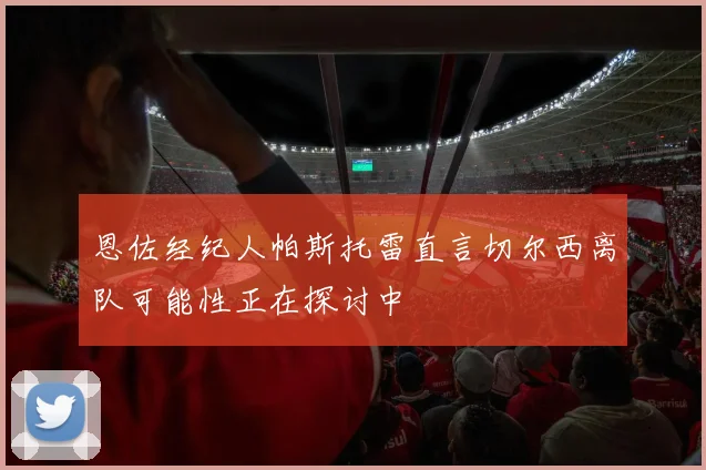 恩佐经纪人帕斯托雷直言切尔西离队可能性正在探讨中