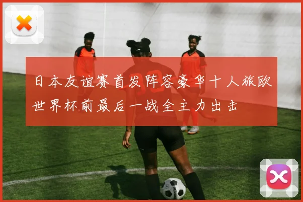日本友谊赛首发阵容豪华十人旅欧世界杯前最后一战全主力出击