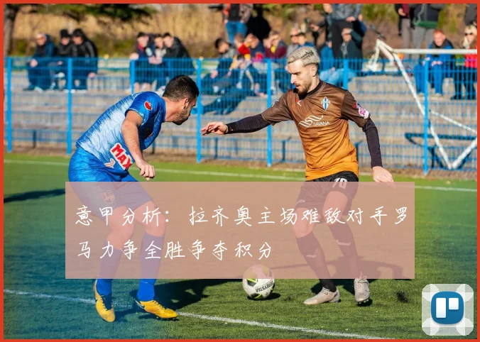 意甲分析：拉齐奥主场难敌对手罗马力争全胜争夺积分