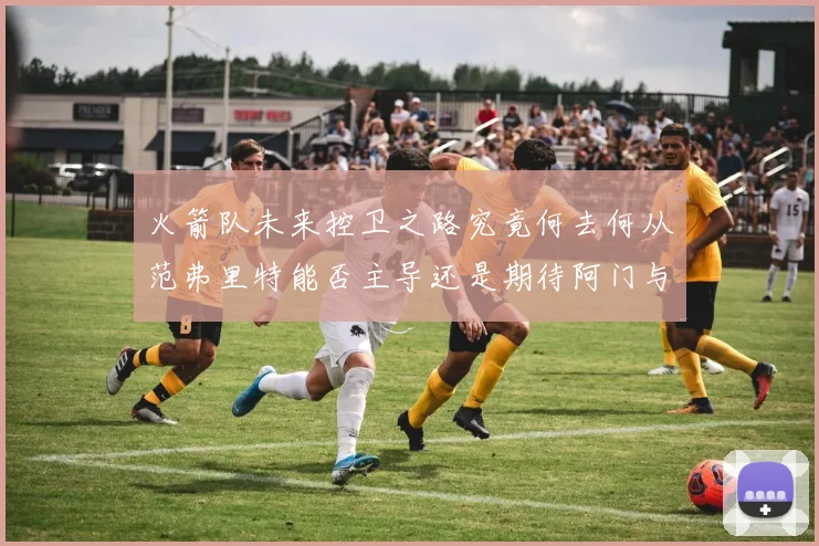 火箭队未来控卫之路究竟何去何从范弗里特能否主导还是期待阿门与谢泼德崛起