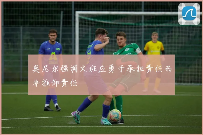 奥尼尔强调文班应勇于承担责任而非推卸责任