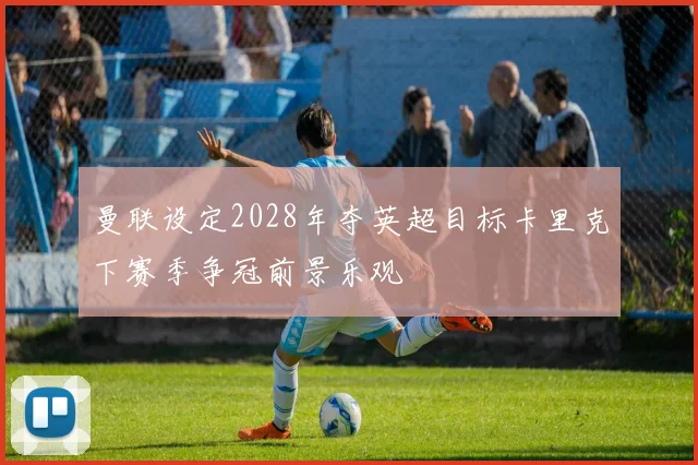 曼联设定2028年夺英超目标卡里克下赛季争冠前景乐观