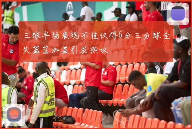 三球半场表现不佳仅得6分三分球全失篮筐加盖引发热议