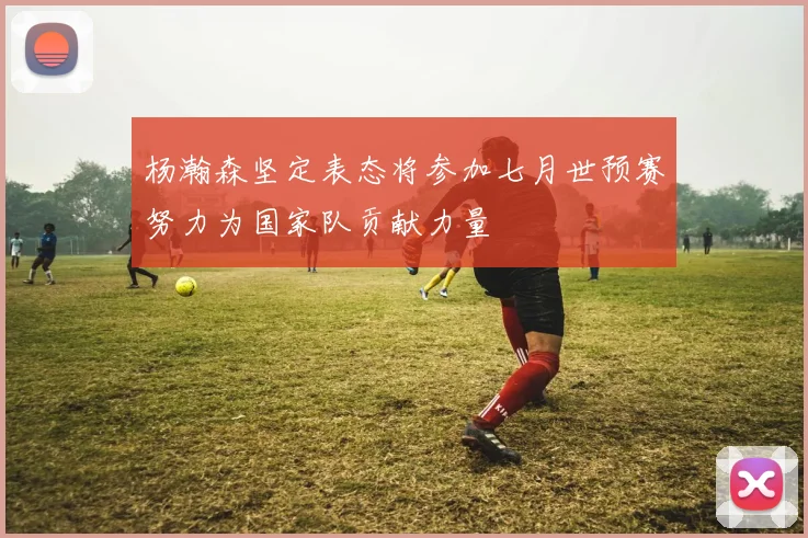 杨瀚森坚定表态将参加七月世预赛努力为国家队贡献力量