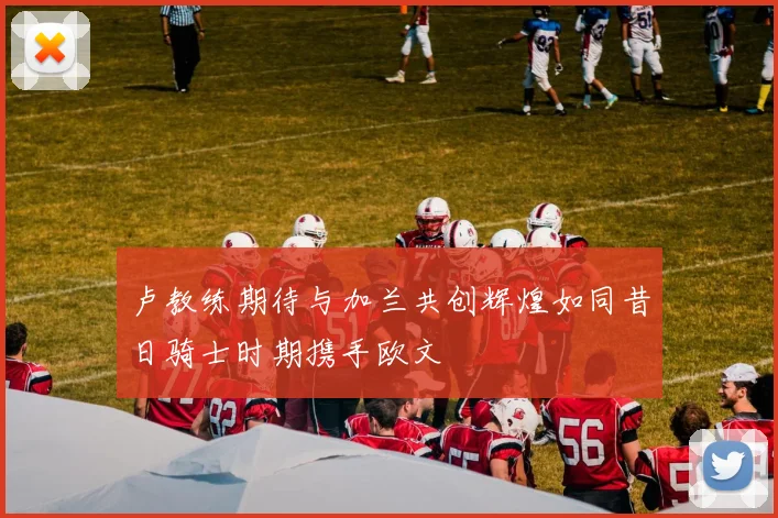 卢教练期待与加兰共创辉煌如同昔日骑士时期携手欧文