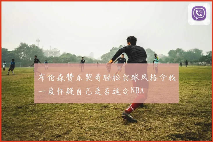 布伦森赞东契奇轻松打球风格令我一度怀疑自己是否适合NBA