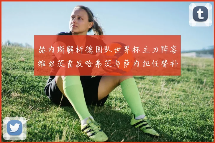 赫内斯解析德国队世界杯主力阵容维尔茨首发哈弗茨与萨内担任替补