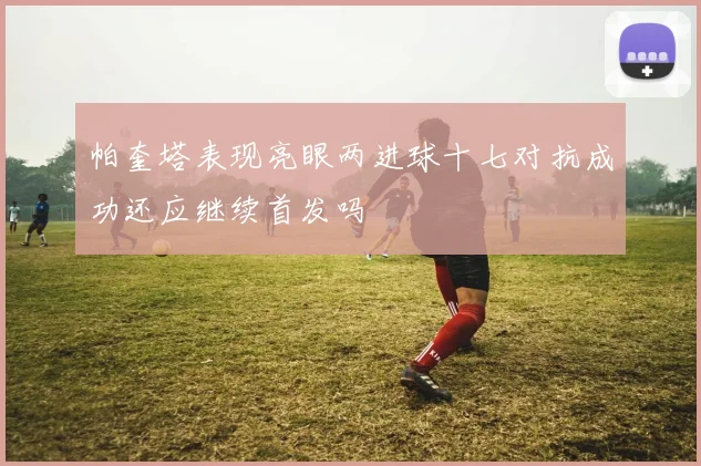 帕奎塔表现亮眼两进球十七对抗成功还应继续首发吗