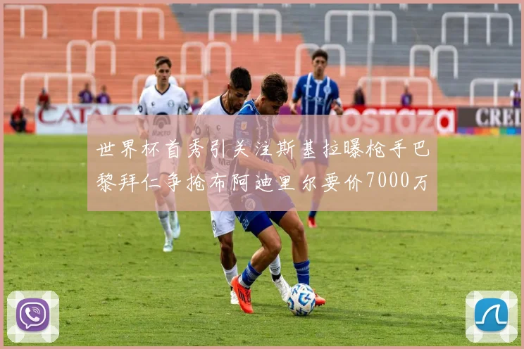 世界杯首秀引关注斯基拉曝枪手巴黎拜仁争抢布阿迪里尔要价7000万欧元