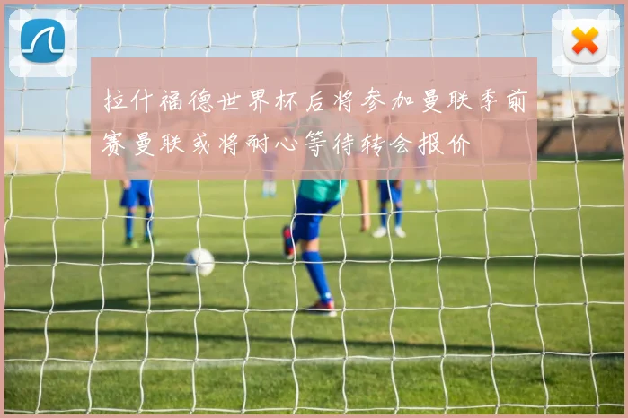 拉什福德世界杯后将参加曼联季前赛曼联或将耐心等待转会报价