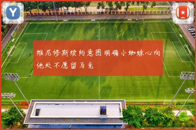 维尼修斯续约意图明确小蜘蛛心向他处不愿留马竞