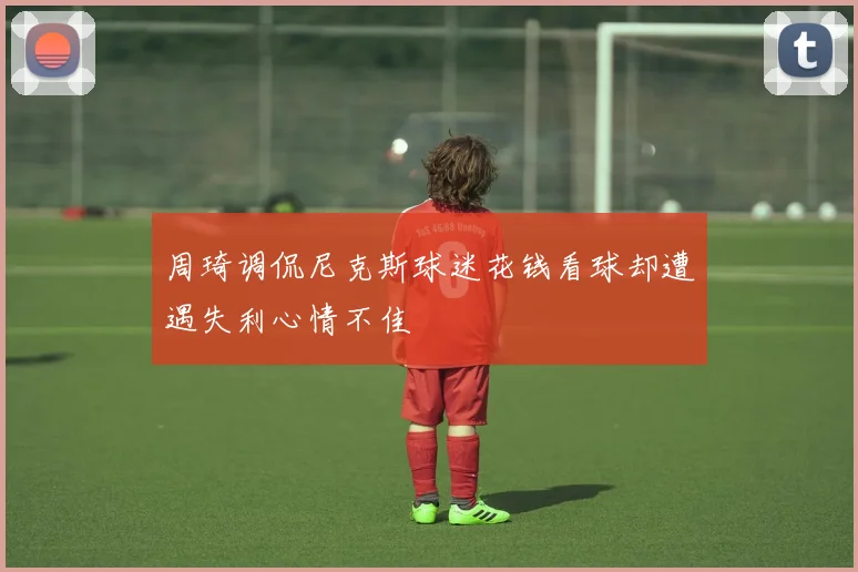 周琦调侃尼克斯球迷花钱看球却遭遇失利心情不佳