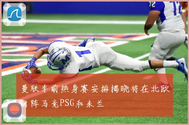 曼联季前热身赛安排揭晓将在北欧对阵马竞PSG和米兰