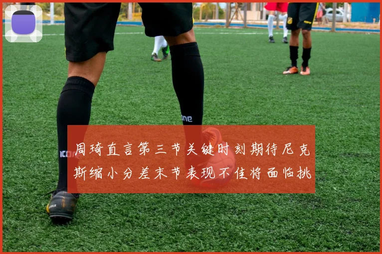 周琦直言第三节关键时刻期待尼克斯缩小分差末节表现不佳将面临挑战