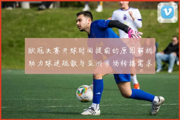 欧冠决赛开球时间提前的原因解析助力球迷疏散与亚洲市场转播需求
