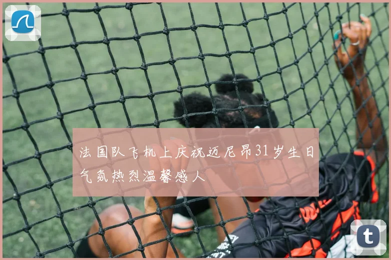 法国队飞机上庆祝迈尼昂31岁生日气氛热烈温馨感人