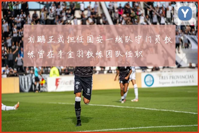 刘鹏正式担任国安一线队守门员教练曾在李金羽教练团队任职