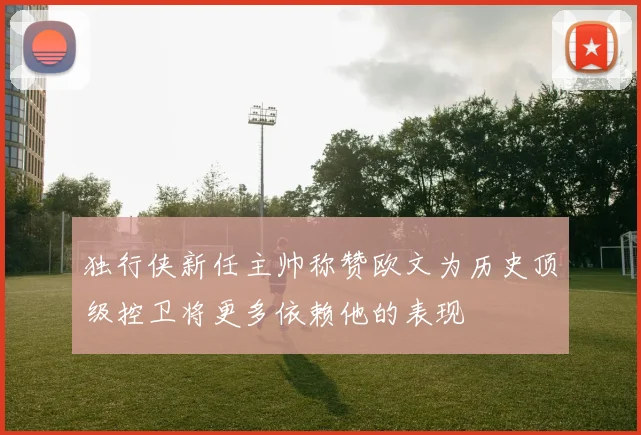 独行侠新任主帅称赞欧文为历史顶级控卫将更多依赖他的表现