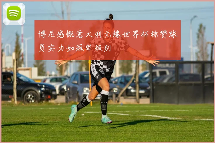 博尼感慨意大利无缘世界杯称赞球员实力如冠军级别