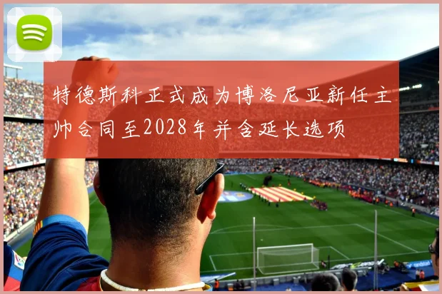 特德斯科正式成为博洛尼亚新任主帅合同至2028年并含延长选项