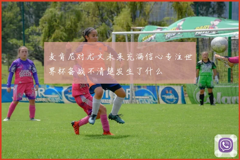 麦肯尼对尤文未来充满信心专注世界杯备战不清楚发生了什么