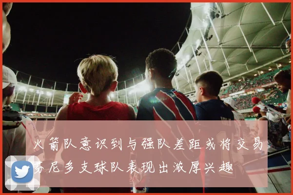 火箭队意识到与强队差距或将交易芬尼多支球队表现出浓厚兴趣