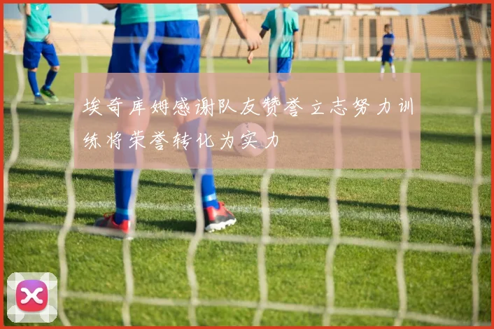 埃奇库姆感谢队友赞誉立志努力训练将荣誉转化为实力